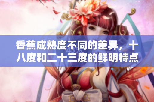 香蕉成熟度不同的差异，十八度和二十三度的鲜明特点