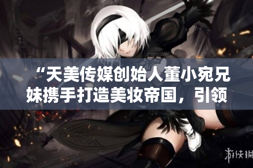 “天美传媒创始人董小宛兄妹携手打造美妆帝国，引领时尚潮流”