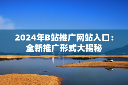 2024年B站推广网站入口：全新推广形式大揭秘