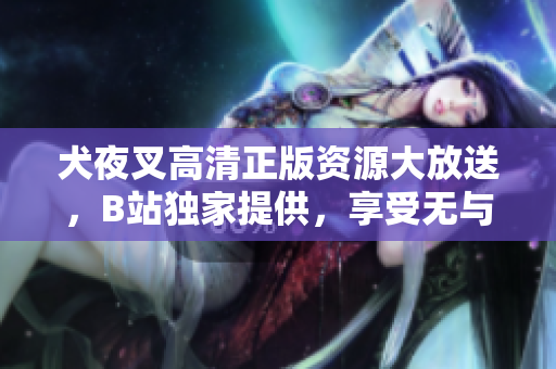 犬夜叉高清正版资源大放送，B站独家提供，享受无与伦比的视听盛宴