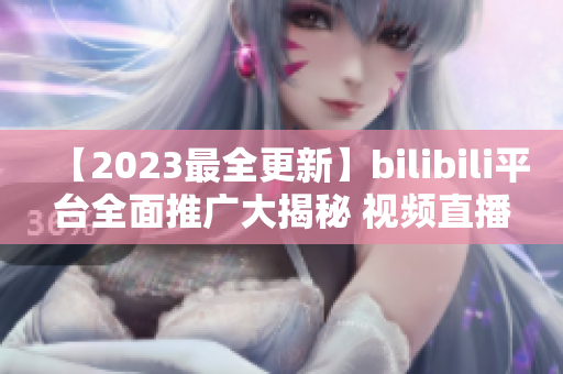 【2023最全更新】bilibili平台全面推广大揭秘 视频直播、动漫资讯、明星直播，全方位涵盖!
