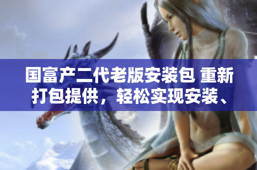 国富产二代老版安装包 重新打包提供，轻松实现安装、更新和维护