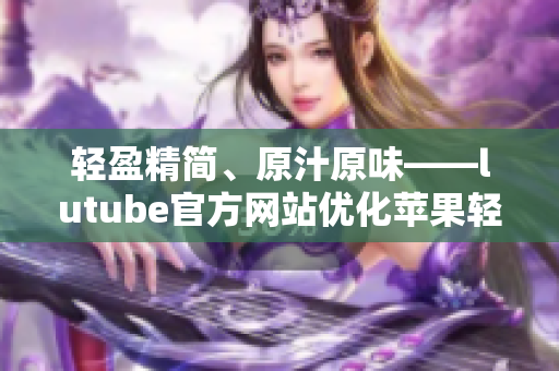 轻盈精简、原汁原味——lutube官方网站优化苹果轻量版iOS应用免费下载