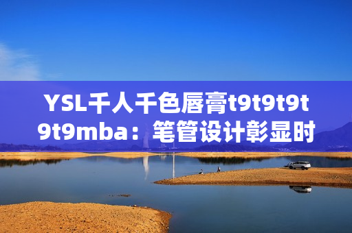 YSL千人千色唇膏t9t9t9t9t9mba：笔管设计彰显时尚，色彩鲜艳持久，受万千追捧