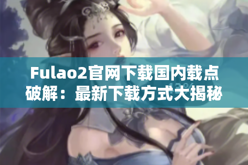 Fulao2官网下载国内载点破解：最新下载方式大揭秘！