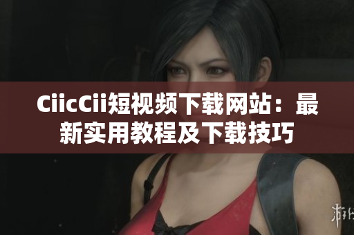 CiicCii短视频下载网站：最新实用教程及下载技巧