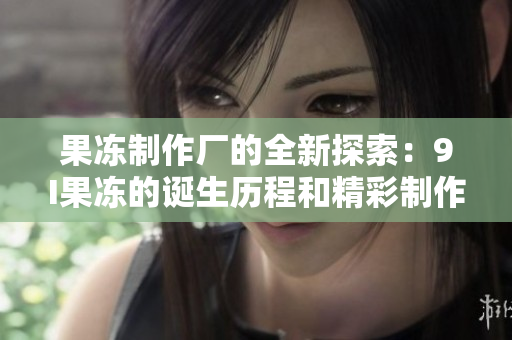 果冻制作厂的全新探索：9I果冻的诞生历程和精彩制作故事