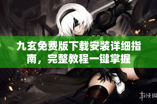 九玄免费版下载安装详细指南，完整教程一键掌握