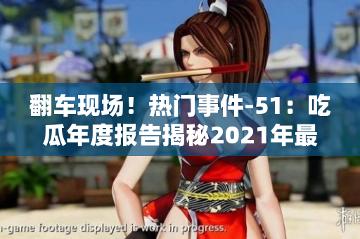 翻车现场！热门事件-51：吃瓜年度报告揭秘2021年最火爆事件