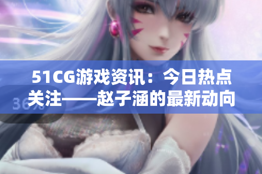 51CG游戏资讯：今日热点关注——赵子涵的最新动向揭秘