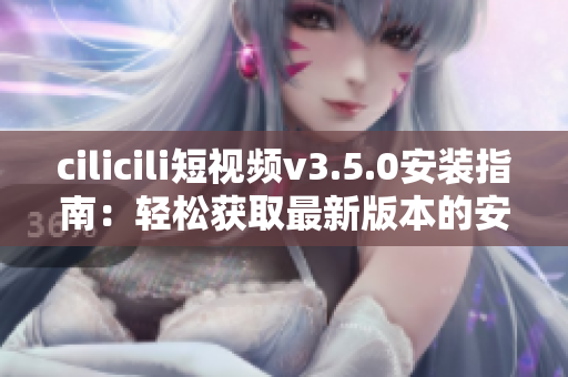 cilicili短视频v3.5.0安装指南：轻松获取最新版本的安装步骤