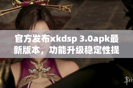 官方发布xkdsp 3.0apk最新版本，功能升级稳定性提升