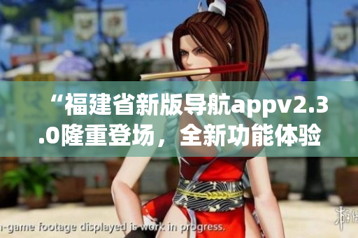 “福建省新版导航appv2.3.0隆重登场，全新功能体验等你来！快来下载使用吧！”