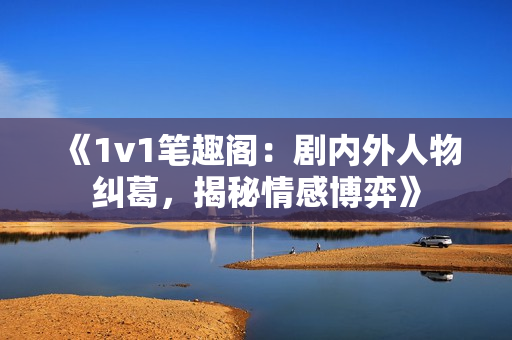 《1v1笔趣阁：剧内外人物纠葛，揭秘情感博弈》
