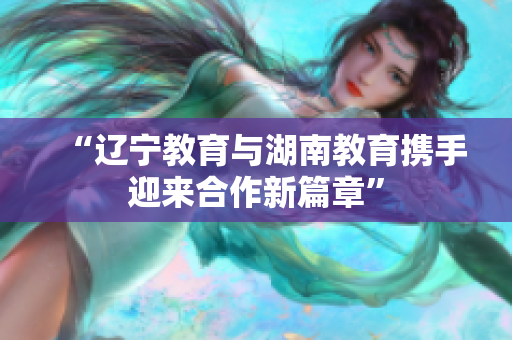 “辽宁教育与湖南教育携手迎来合作新篇章”