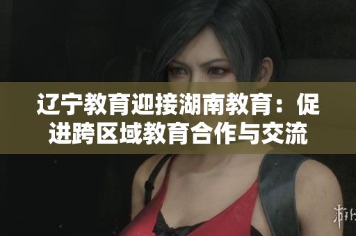 辽宁教育迎接湖南教育：促进跨区域教育合作与交流