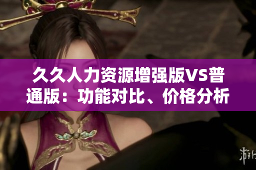 久久人力资源增强版VS普通版：功能对比、价格分析及应用场景详解