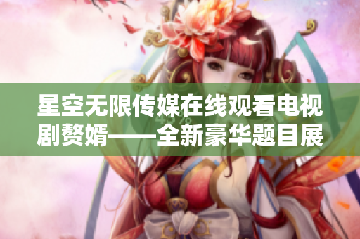 星空无限传媒在线观看电视剧赘婿——全新豪华题目展现华丽风采