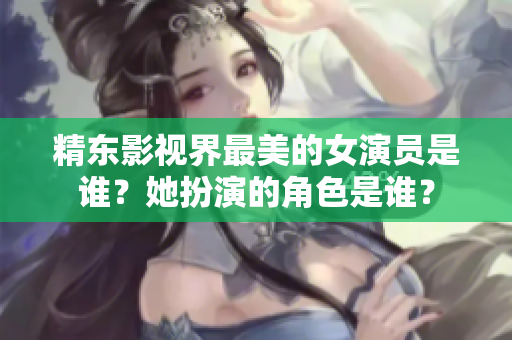 精东影视界最美的女演员是谁？她扮演的角色是谁？