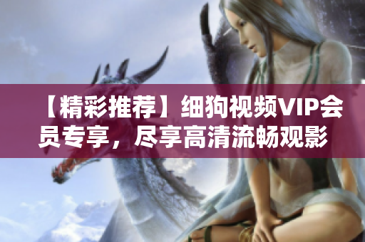 【精彩推荐】细狗视频VIP会员专享，尽享高清流畅观影体验