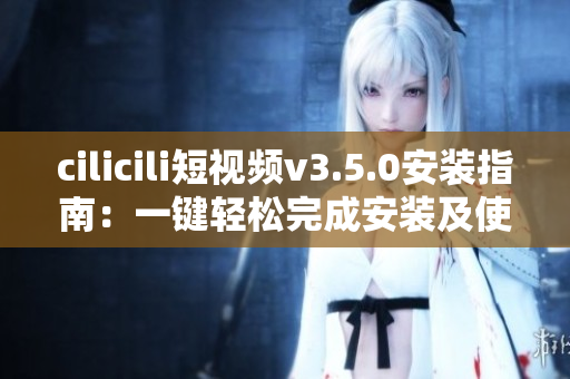 cilicili短视频v3.5.0安装指南：一键轻松完成安装及使用指引
