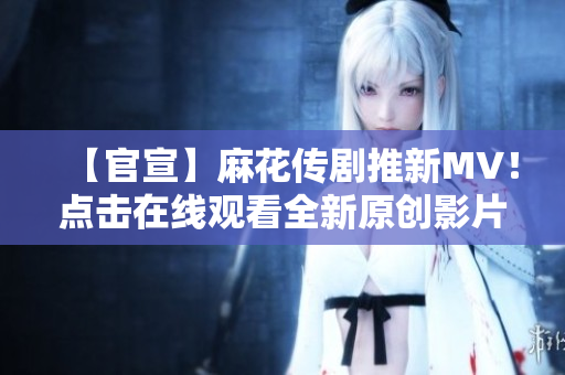 【官宣】麻花传剧推新MV！点击在线观看全新原创影片，精彩剧情震撼上线
