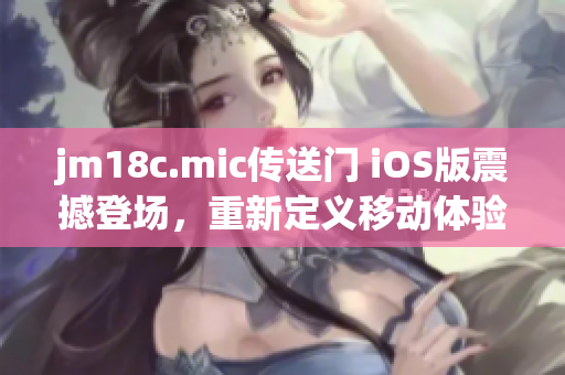 jm18c.mic传送门 iOS版震撼登场，重新定义移动体验