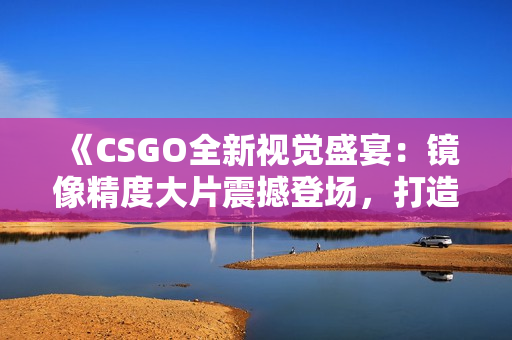 《CSGO全新视觉盛宴：镜像精度大片震撼登场，打造游戏视觉盛宴》