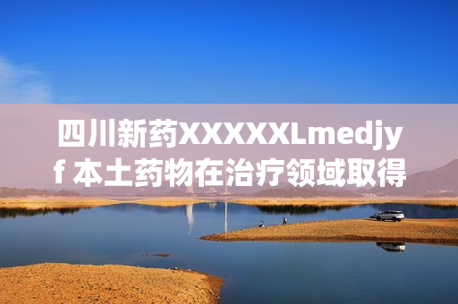 四川新药XXXXXLmedjyf 本土药物在治疗领域取得突破性进展