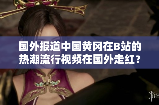国外报道中国黄冈在B站的热潮流行视频在国外走红？