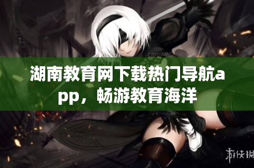 湖南教育网下载热门导航app，畅游教育海洋