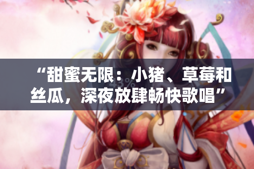 “甜蜜无限：小猪、草莓和丝瓜，深夜放肆畅快歌唱”