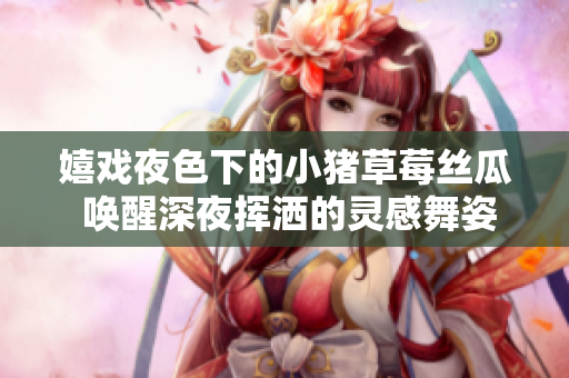 嬉戏夜色下的小猪草莓丝瓜 唤醒深夜挥洒的灵感舞姿