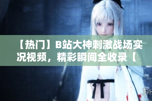 【热门】B站大神刺激战场实况视频，精彩瞬间全收录【最新】