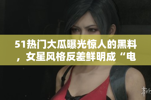 51热门大瓜曝光惊人的黑料，女星风格反差鲜明成“电磁炉婊”，引发热议