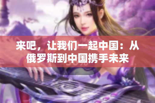 来吧，让我们一起中国：从俄罗斯到中国携手未来