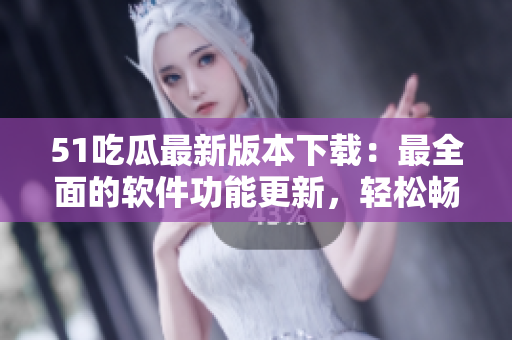 51吃瓜最新版本下载：最全面的软件功能更新，轻松畅享娱乐世界