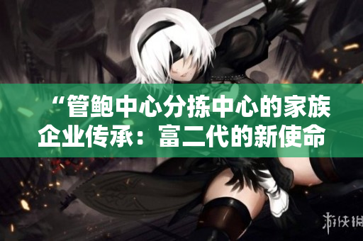 “管鲍中心分拣中心的家族企业传承：富二代的新使命与责任”