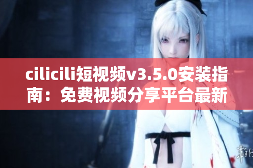 cilicili短视频v3.5.0安装指南：免费视频分享平台最新版本安装全攻略
