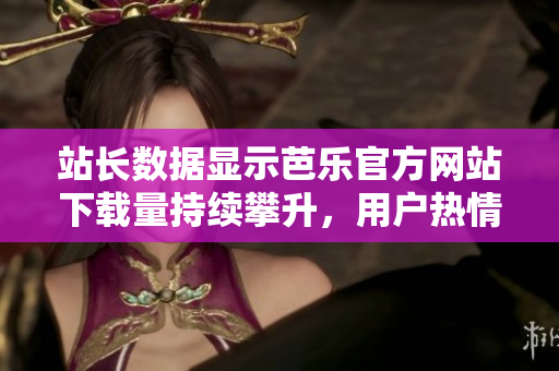 站长数据显示芭乐官方网站下载量持续攀升，用户热情高涨