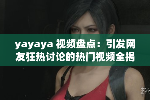 yayaya 视频盘点：引发网友狂热讨论的热门视频全揭秘