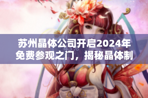 苏州晶体公司开启2024年免费参观之门，揭秘晶体制造工艺及技术创新