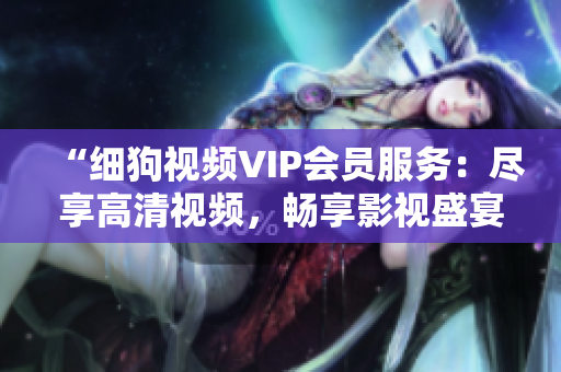 “细狗视频VIP会员服务：尽享高清视频，畅享影视盛宴”