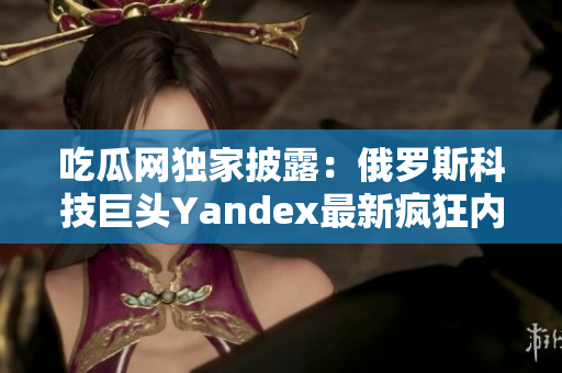 吃瓜网独家披露：俄罗斯科技巨头Yandex最新疯狂内幕大揭秘
