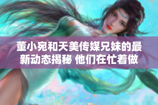 董小宛和天美传媒兄妹的最新动态揭秘 他们在忙着做什么？