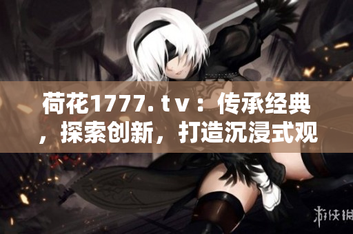 荷花1777. tⅴ：传承经典，探索创新，打造沉浸式观影体验
