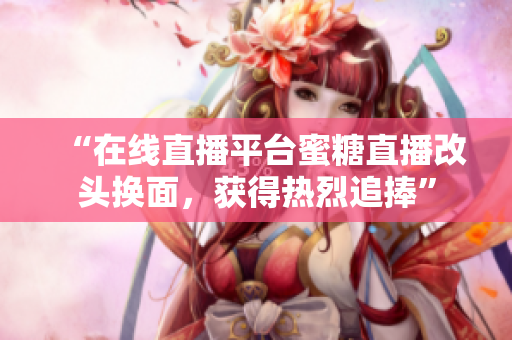 “在线直播平台蜜糖直播改头换面，获得热烈追捧”