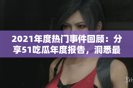 2021年度热门事件回顾：分享51吃瓜年度报告，洞悉最具吸引力的新闻、娱乐和社交趋势
