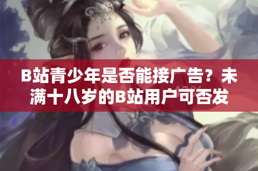 B站青少年是否能接广告？未满十八岁的B站用户可否发布广告？