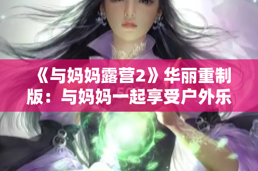 《与妈妈露营2》华丽重制版：与妈妈一起享受户外乐趣!